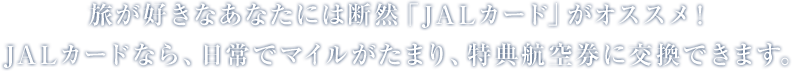 旅が好きなあなたには断然「JALカード」がオススメ!JALカードなら、日常でマイルがたまり、特典航空券に交換できます。