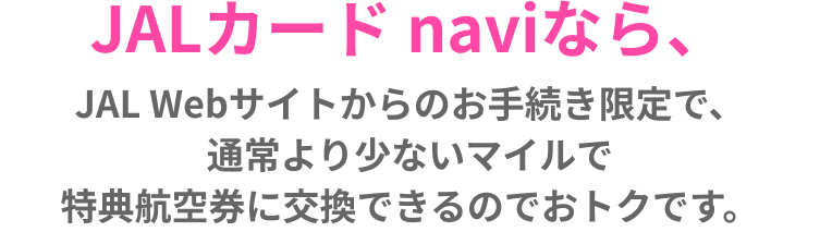 JALカード naviなら、JAL Webサイトからのお手続き限定で、通常より少ないマイルで特典航空券に交換できるのでおトクです。
