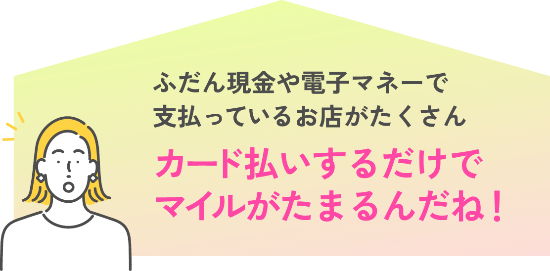 ふだん現金や電子マネーで払ってるお店がたくさん カード払いするだけでマイルがたまるんだね!