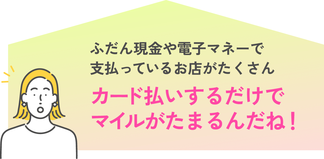 ふだん現金や電子マネーで払ってるお店がたくさん カード払いするだけでマイルがたまるんだね！