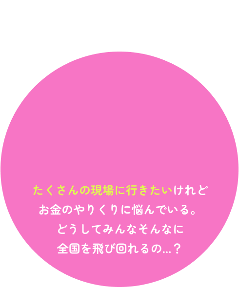 たくさんの現場に行きたいけれどお金のやりくりに悩んでいる。どうしてみんなそんなに全国を飛び回れるの...？