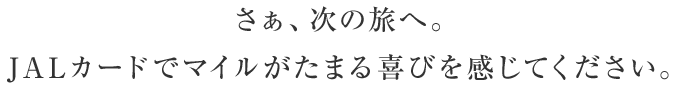 さぁ、次の旅へ。JALカードでマイルがたまる喜びを感じてください。