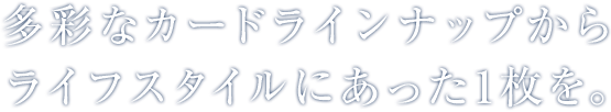 多彩なカードラインナップからライフスタイルにあった１枚を。
