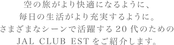 空の旅がより快適になるように、毎日の生活がより充実するように。さまざまなシーンで活躍する20代のためのJAL CLUB ESTをご紹介します。