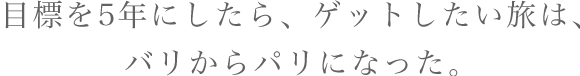 目標を5年にしたら、ゲットしたい旅は、バリからパリになった。
