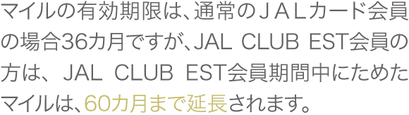 マイルの有効期限は、通常のJALカード会員の場合36カ月ですが、JAL CLUB EST会員の方は、 JAL CLUB EST会員期間中にためたマイルは、60カ月まで延長されます。