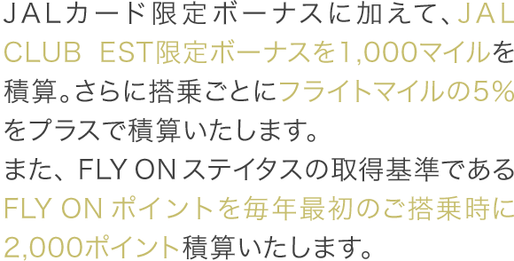 JALカード限定ボーナスに加えて、JAL CLUB EST限定ボーナスを1,000マイルを積算。さらに搭乗ごとにフライトマイルの5%をプラスで積算いたします。また、FLY ONステイタスの取得基準であるFLY ONポイントを毎年最初のご搭乗時に2,000ポイント積算いたします。