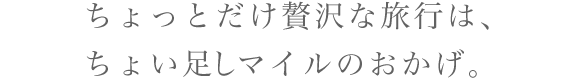 ちょっとだけ贅沢な旅行は、ちょい足しマイルのおかげ。