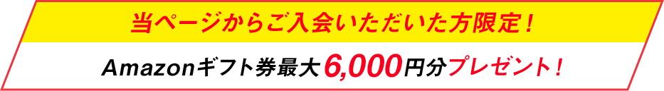 今なら当ページからご入会いただいた方限定！Amazonギフト券最大6,000円分プレゼント！