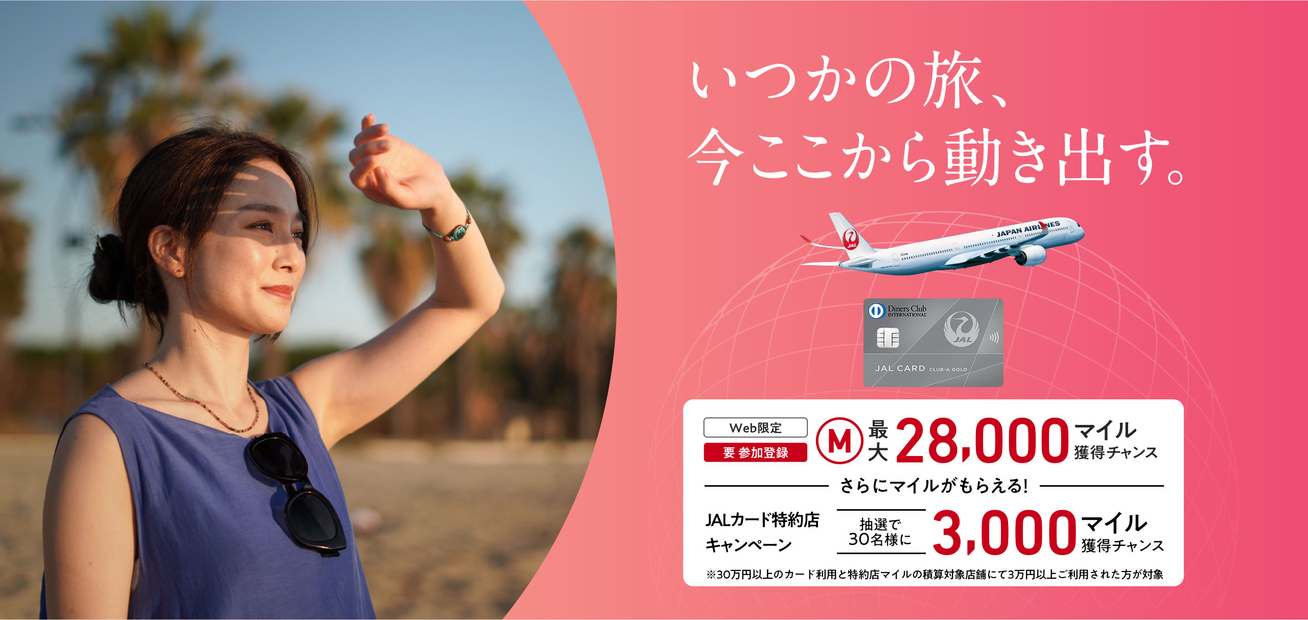 いつかの旅、今ここから動き出す。＜Web限定（要 参加登録）最大28,000マイル獲得チャンス　ーさらにマイルがもらえるー　JALカード特約店キャンペーン抽選で30名様に3,000マイル獲得チャンス※30万円（税込）以上のカード利用と特約店マイルの積算対象店舗にて3万円（税込）以上ご利用された方が対象