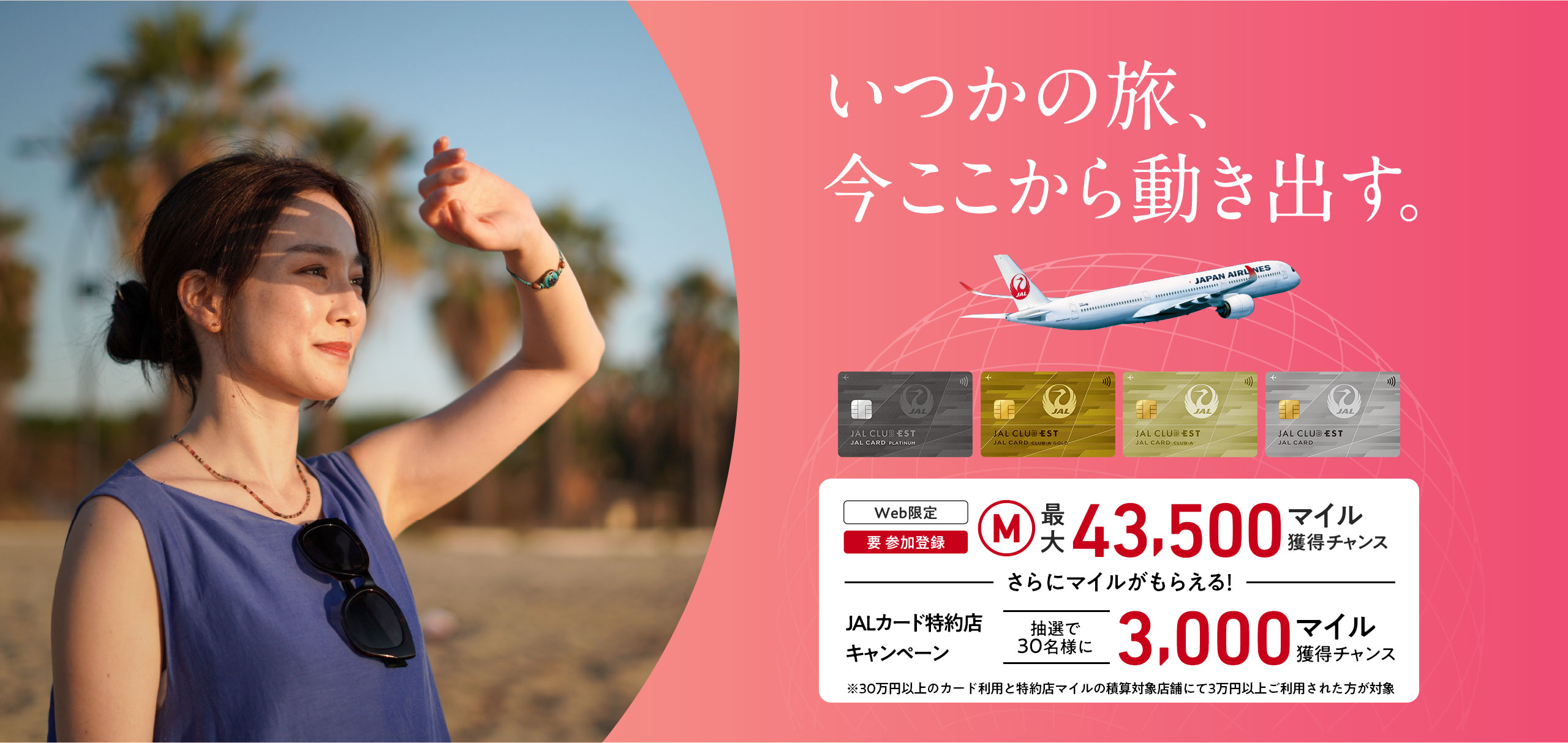 いつかの旅、今ここから動き出す。＜Web限定（要 参加登録）最大43,500マイル獲得チャンス　ーさらにマイルがもらえるー　JALカード特約店キャンペーン抽選で30名様に3,000マイル獲得チャンス※30万円（税込）以上のカード利用と特約店マイルの積算対象店舗にて3万円（税込）以上ご利用された方が対象