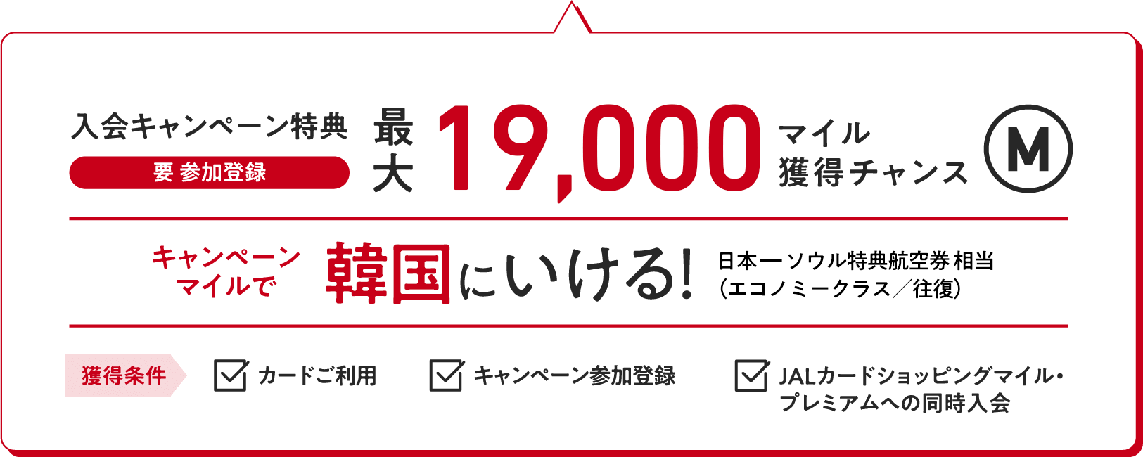 入会キャンペーン特典（要 参加登録）：最大19,000マイル獲得チャンス キャンペーンマイルで韓国にいける！（日本ーソウル特典航空券相当（エコノミークラス／往復）【獲得条件】・カードご利用　・キャンペーン参加登録　・JALカードショッピングマイル・プレミアムへの同時入会