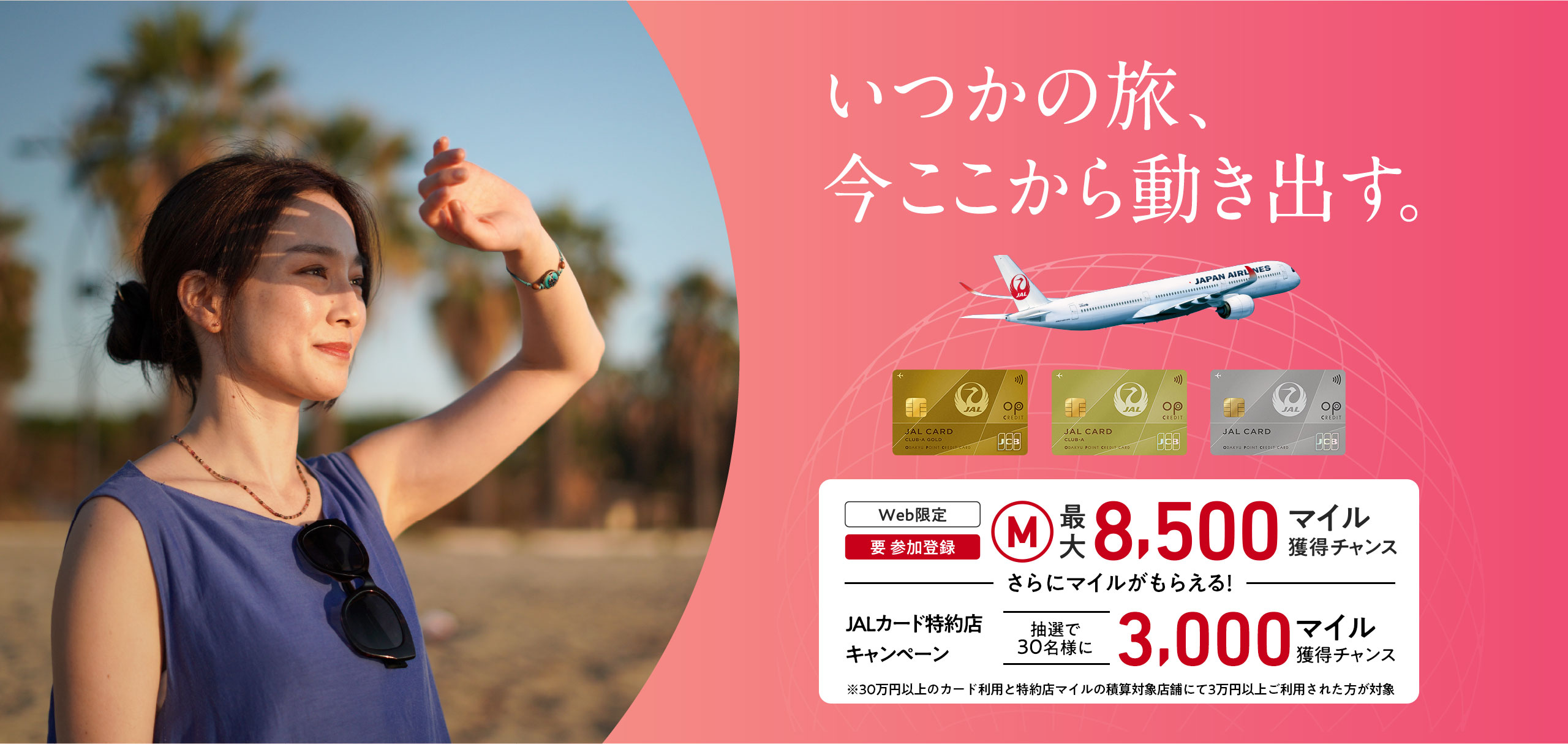 いつかの旅、今ここから動き出す。＜Web限定（要 参加登録）最大8,500マイル獲得チャンス　ーさらにマイルがもらえるー　JALカード特約店キャンペーン抽選で30名様に3,000マイル獲得チャンス※30万円（税込）以上のカード利用と特約店マイルの積算対象店舗にて3万円（税込）以上ご利用された方が対象
