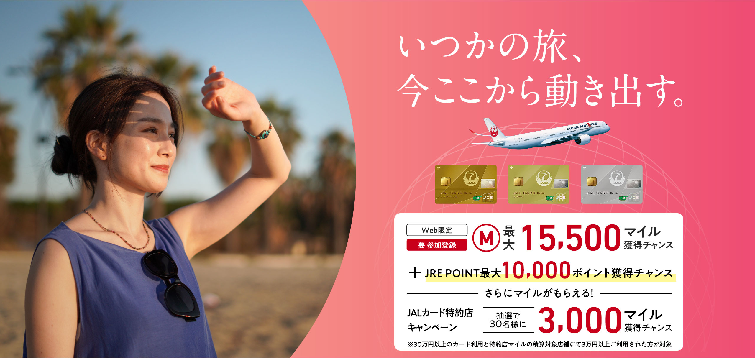 いつかの旅、今ここから動き出す。＜Web限定（要 参加登録）最大15,500マイル獲得チャンス　ーさらにマイルがもらえるー　JALカード特約店キャンペーン抽選で30名様に3,000マイル獲得チャンス※30万円（税込）以上のカード利用と特約店マイルの積算対象店舗にて3万円（税込）以上ご利用された方が対象