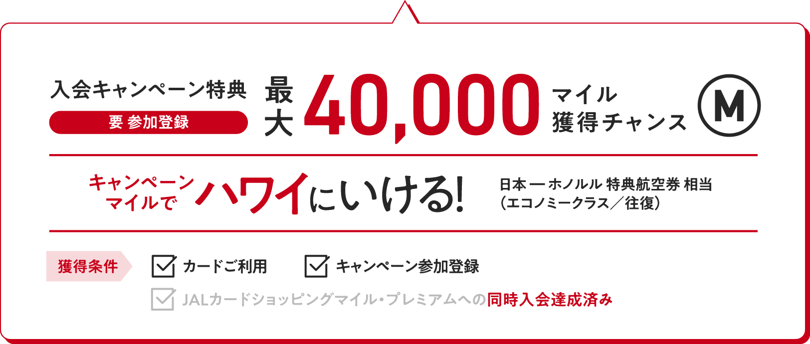 入会キャンペーン特典（要 参加登録）：最大40,000マイル獲得チャンス キャンペーンマイルでハワイにいける！（日本ーホノルル特典航空券相当（エコノミークラス／往復）【獲得条件】・カードご利用　・キャンペーン参加登録　・JALカードショッピングマイル・プレミアムへの同時入会達成済み