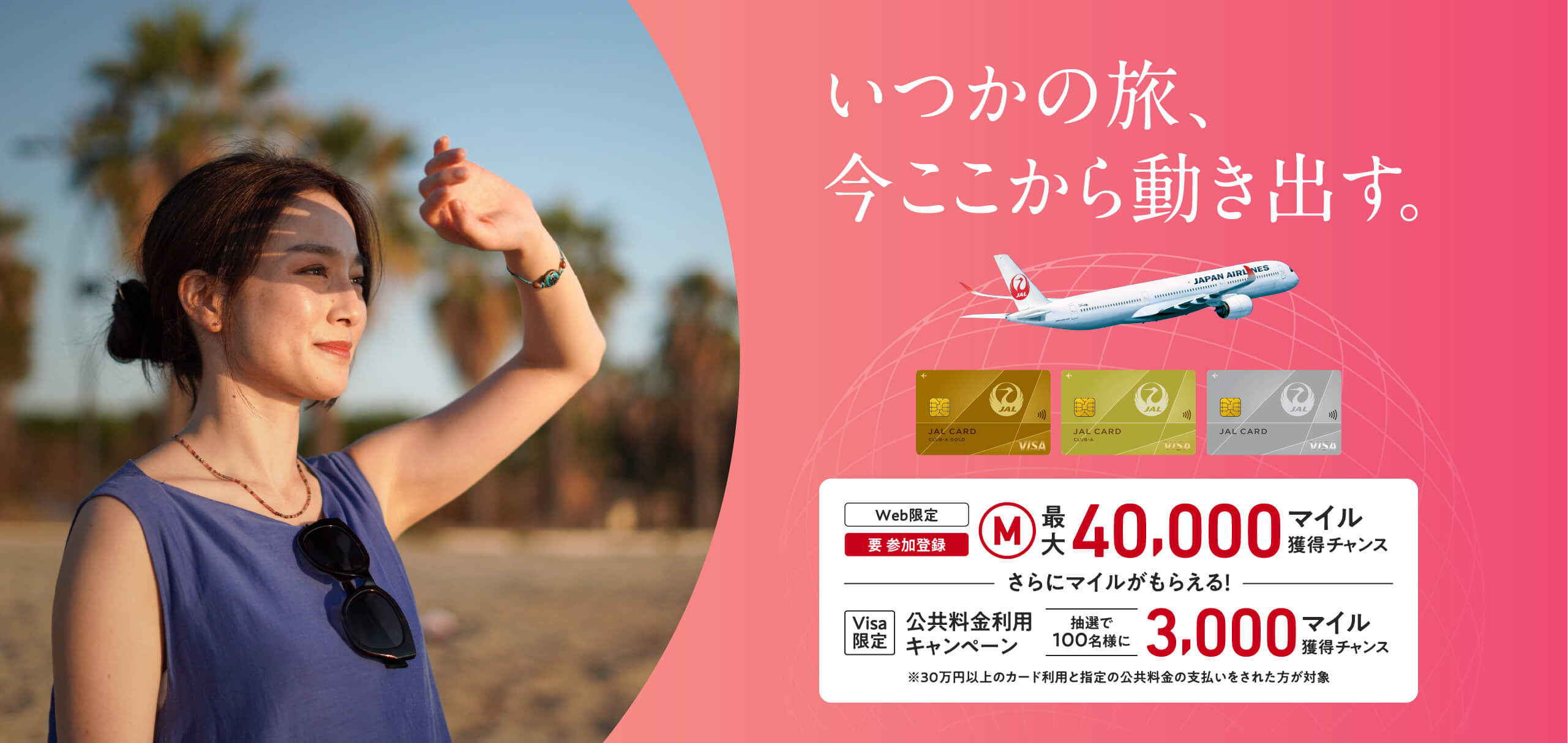 いつかの旅、今ここから動き出す。＜Web限定（要 参加登録）最大40,000マイル獲得チャンス　ーさらにマイルがもらえるー　【Visa限定】公共料金利用キャンペーン：抽選で100名様に3,000マイル獲得チャンス＞※30万円（税込）以上のカード利用と指定の公共料金の支払いをされた方が対象