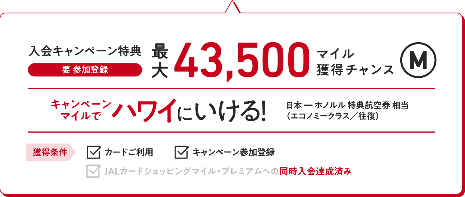 入会キャンペーン特典（要 参加登録）：最大43,500マイル獲得チャンス キャンペーンマイルでハワイにいける！（日本ーホノルル特典航空券相当（エコノミークラス／往復）【獲得条件】・カードご利用　・キャンペーン参加登録　・JALカードショッピングマイル・プレミアムへの同時入会達成済み