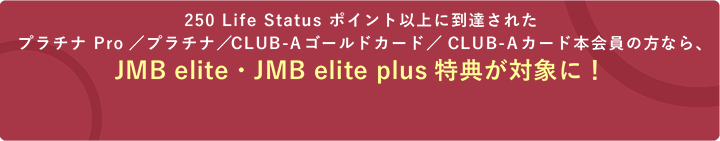 250 Life Status ポイント以上に到達されたプラチナ Pro／プラチナ／CLUB-Aゴールドカード／CLUB-Aカード本会員の方なら、JMB elite・JMB elite plus特典が対象に！