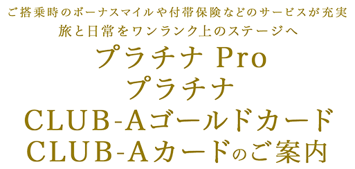 ご搭乗時のボーナスマイルや付帯保険などのサービスが充実 旅と日常をワンランク上のステージへ プラチナ Pro プラチナ CLUB-Aゴールドカード CLUB-Aカード