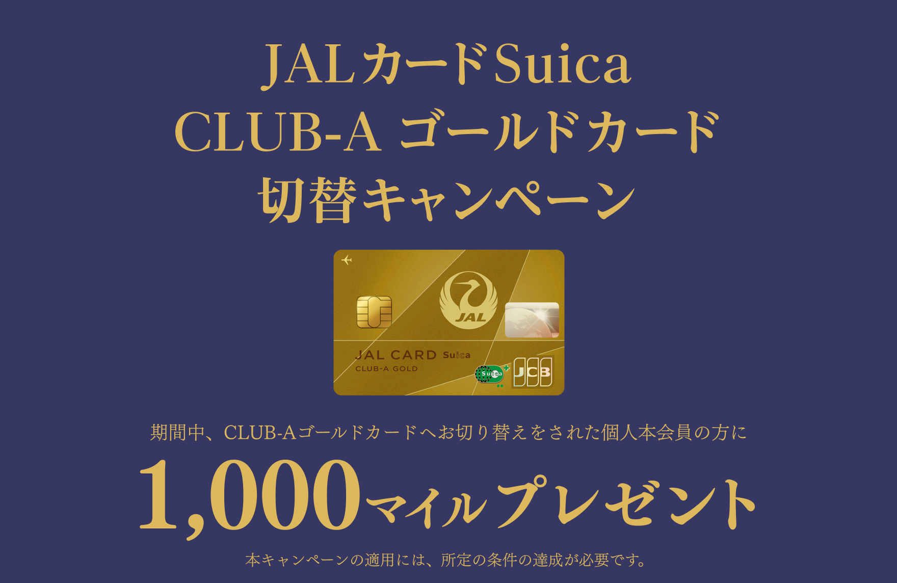 JALカードSuica CLUB-A ゴールドカード 切替キャンペーン 期間中、CLUB-Aゴールドカードへお切り替えをされた個人本会員の方に1,000マイルプレゼント 本キャンペーンの適用には、所定の条件の達成が必要です。