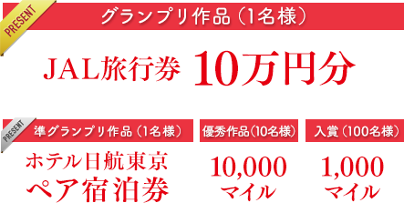 グランプリ作品（1名）JAL旅行券10万円分　準グランプリ作品（1名ペア宿泊券）ホテル日航東京ペア宿泊券　優秀作品（10名）10,000マイル　入賞（100名）1,000マイル