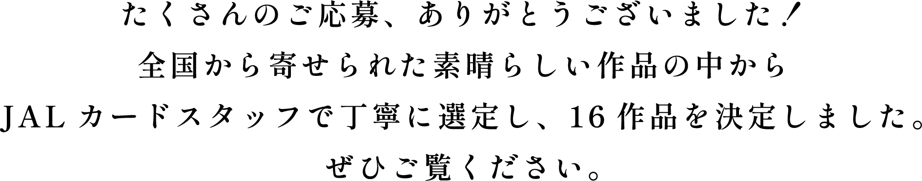 たくさんのご応募、ありがとうございました！全国から寄せられた素晴らしい作品の中からJALカードスタッフで丁寧に選定し、16作品を決定しました。ぜひご覧ください。
