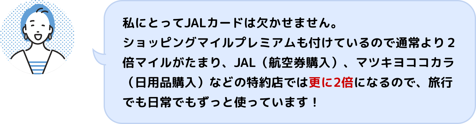 私にとってJALカードは欠かせません。ショッピングマイルプレミアムも付けているので通常より2倍マイルがたまり、JAL(航空券購入)、マツキヨココカラ(日用品購入)などの特約店では更に2倍になるので、旅行でも日常でもずっと使っています!