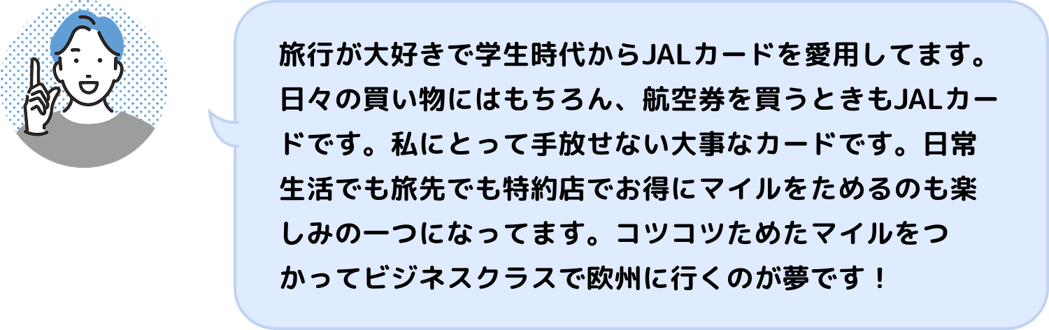 旅行が大好きで学生時代からJALカードを愛用してます。日々の買い物にはもちろん、航空券を買うときもJALカードです。私にとって手放せない大事なカードです。日常生活でも旅先でも特約店でお得にマイルをためるのも楽しみの一つになってます。コツコツためたマイルをつかってビジネスクラスで欧州に行くのが夢です!