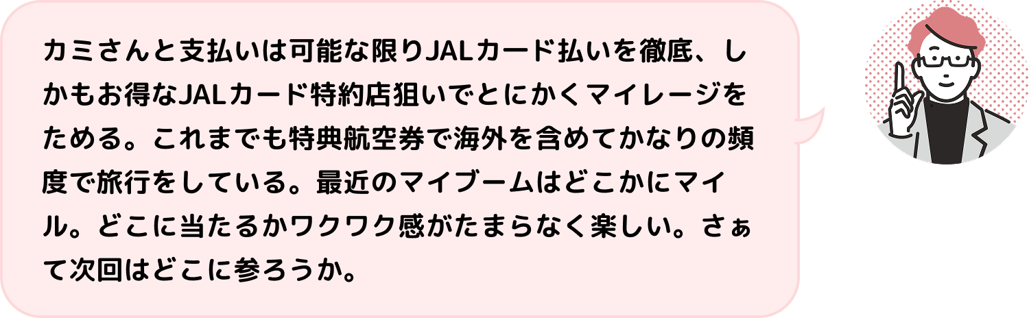 カミさんと支払いは可能な限りJALカ一ド払いを徹底、しかもお得なJALカード特約店狙いでとにかくマイレージをためる。これまでも特典航空券で海外を含めてかなりの頻度で旅行をしている。最近のマイブームはどこかにマイル。どこに当たるかワクワク感がたまらなく楽しい。さぁて次回はどこに参ろうか。
