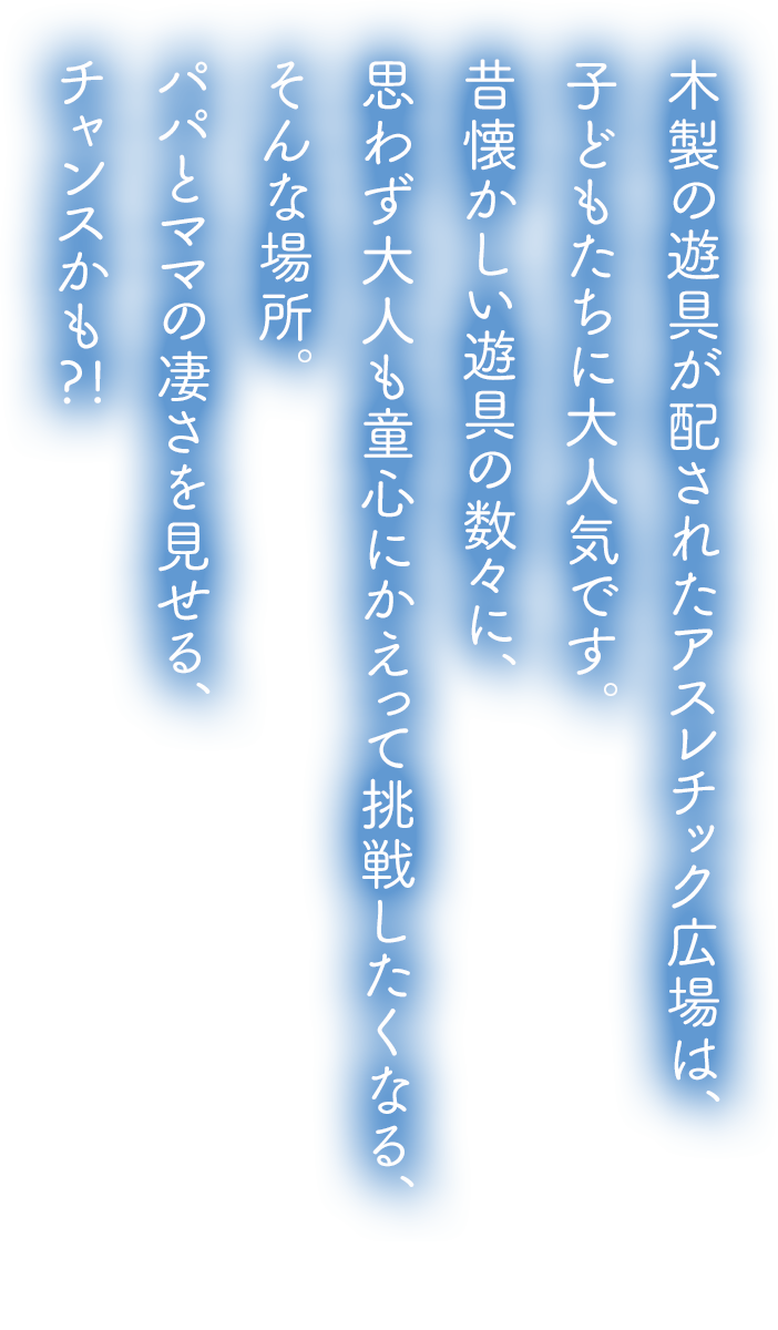 木製の遊具が配されたアスレチック広場は、子どもたちに大人気です。昔懐かしい遊具の数々に、思わず大人も童心にかえって挑戦したくなる、そんな場所。パパとママの凄さを見せる、チャンスかも?!