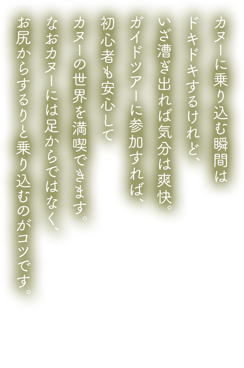 カヌーに乗り込む瞬間はドキドキするけれど、いざ漕ぎ出れば気分は爽快。ガイドツアーに参加すれば、初心者も安心してカヌーの世界を満喫できます。なおカヌーには足からではなく、お尻からするりと乗り込むのがコツです。