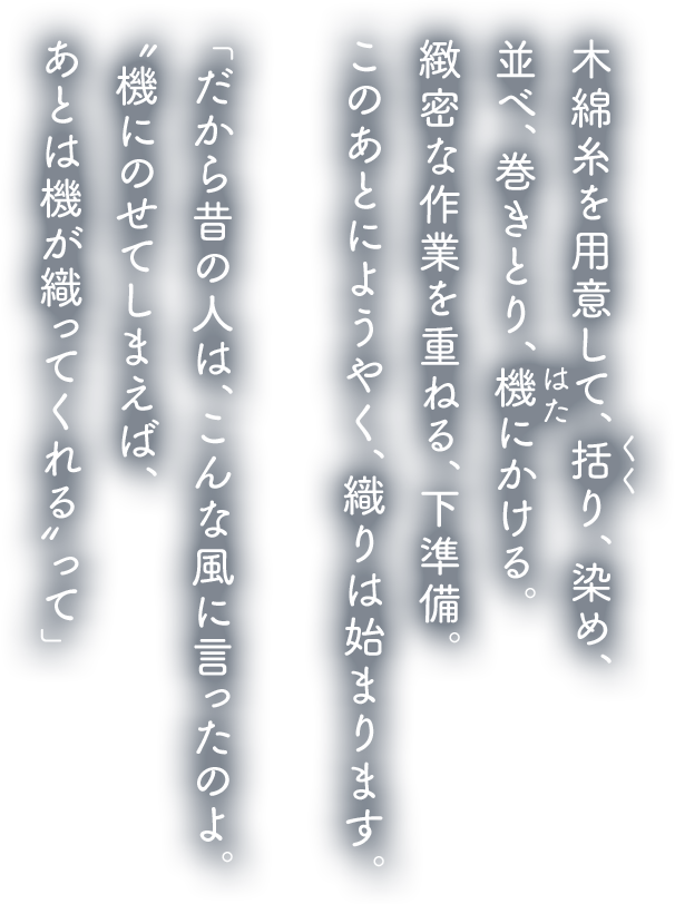 木綿糸を用意して、括り、染め、並べ、巻きとり、機にかける。緻密な作業を重ねる、下準備。このあとにようやく、織りは始まります。「だから昔の人は、こんな風に言ったのよ。〝機にのせてしまえば、あとは機が織ってくれる〟って」