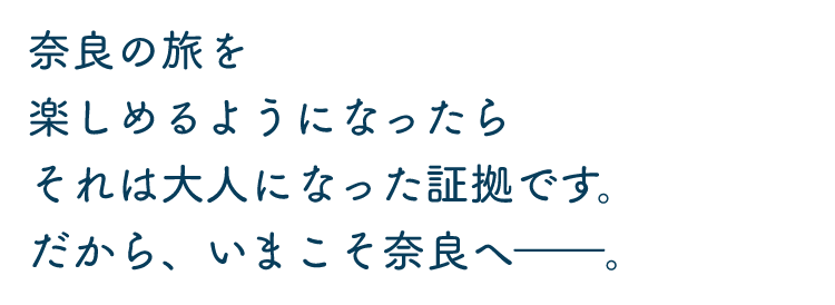 奈良の旅を楽しめるようになったらそれは大人になった証拠です。だから、いまこそ奈良ヘ—。