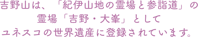 吉野山は、「紀伊山地の霊場と参詣道」の霊場「吉野・大峯」としてユネスコの世界遺産に登録されています。