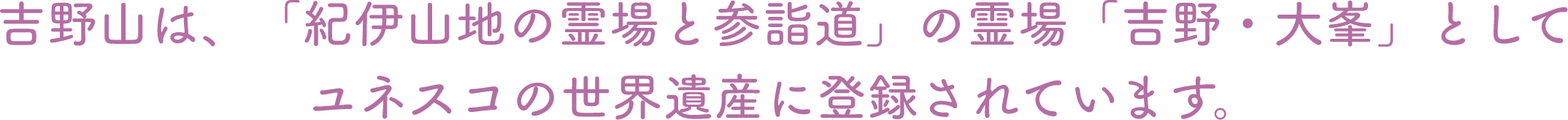 吉野山は、「紀伊山地の霊場と参詣道」の霊場「吉野・大峯」としてユネスコの世界遺産に登録されています。