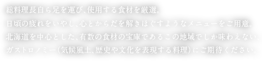 総料理長自ら足を運び、使用する食材を厳選。日頃の疲れをいやし、心とからだを解きほぐすようなメニューをご用意。北海道を中心とした、有数の食材の宝庫であるこの地域でしか味わえない、ガストロノミー（気候風土、歴史や文化を表現する料理）にご期待ください。