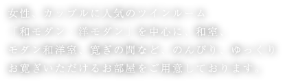 女性、カップルに人気のツインルーム「和モダン・洋モダン」を中心に、和室、モダン和洋室、寛ぎの間など、のんびり、ゆっくりお寛ぎいただけるお部屋をご用意しております。