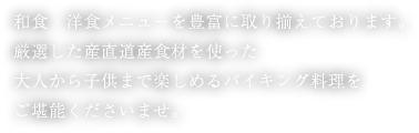 和食・洋食メニューを豊富に取り揃えております。厳選した産直道産食材を使った大人から子供まで楽しめるバイキング料理をご堪能くださいませ。