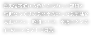 歴史情緒溢れる街にふさわしい空間と港街ならではの食材を活かした食事処を大正ロマン、昭和レトロ、平成モダンの3つのコンセプトで用意。