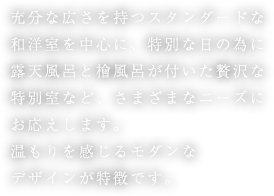 充分な広さを持つスタンダードな和洋室を中心に、特別な日の為に露天風呂と檜風呂が付いた贅沢な特別室など、さまざまなニーズにお応えします。温もりを感じるモダンなデザインが特徴です。