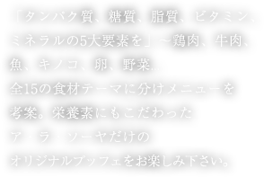 「タンパク質、糖質、脂質、ビタミン、ミネラルの5大要素を」～鶏肉、牛肉、魚、キノコ、卵、野菜...全15の食材テーマに分けメニューを考案。栄養素にもこだわったア・ラ・ソーヤだけのオリジナルブッフェをお楽しみ下さい。