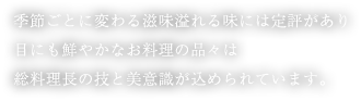 季節ごとに変わる滋味溢れる味には定評があり目にも鮮やかなお料理の品々は総料理長の技と美意識が込められています。