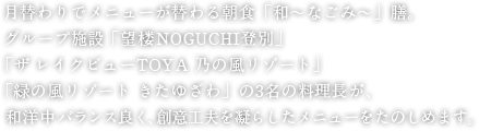 月替わりでメニューが替わる朝食「和～なごみ～」膳。グループ施設「望楼NOGUCHI登別」「ザ レイクビューTOYA 乃の風リゾート」「緑の風リゾート きたゆざわ」の3名の料理長が、和洋中バランス良く、創意工夫を凝らしたメニューをたのしめます。