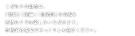 こだわりの温泉は、「登別」「洞爺」「北湯沢」の名湯を月替わりでお楽しみいただけます。本格的な温泉でゆっくりとお寛ぎください。