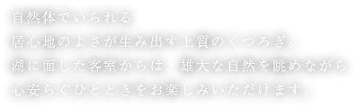 自然体でいられる居心地のよさが生み出す上質のくつろぎ。湖に面した客室からは、雄大な自然を眺めながら心安らぐひとときをお楽しみいただけます。