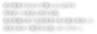 湖の絶景のみならず膳の上に広がる四季折々の景色も宿の自慢。風光明媚な宿で近郊野菜や魚介類を使用した美食を味わう贅沢をお愉しみください。