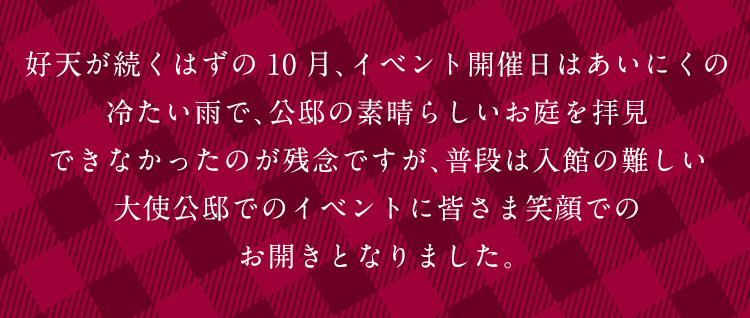 好天が続くはずの10月、イベント開催日はあいにくの冷たい雨で、公邸の素晴らしいお庭を拝見できなかったのが残念ですが、普段は入館の難しい大使公邸でのイベントに皆さま笑顔でのお開きとなりました。