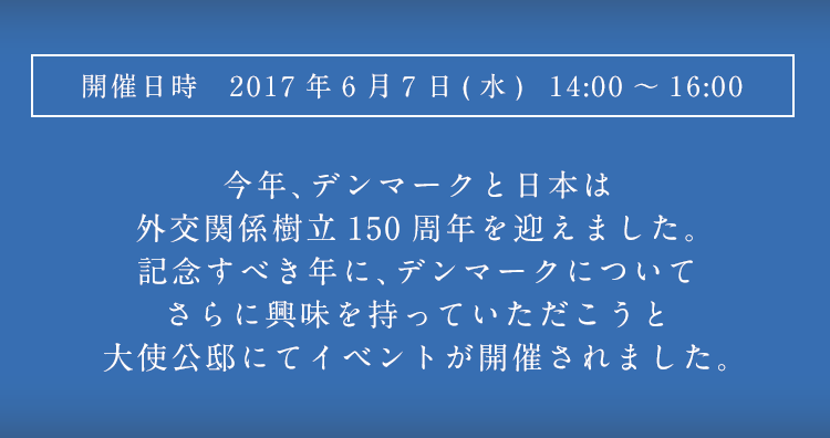 開催日時 2017年6月7日(水) 14:00~16:00 今年、デンマークと日本は外交関係樹立150周年を迎えました。記念すべき年に、デンマークについてさらに興味を持っていただこうと大使公邸にてイベントが開催されました。