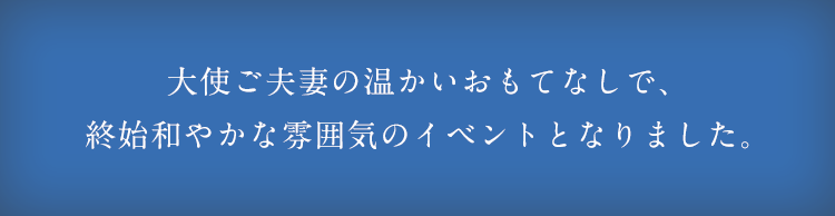 大使ご夫妻の温かいおもてなしで、終始和やかな雰囲気のイベントとなりました。