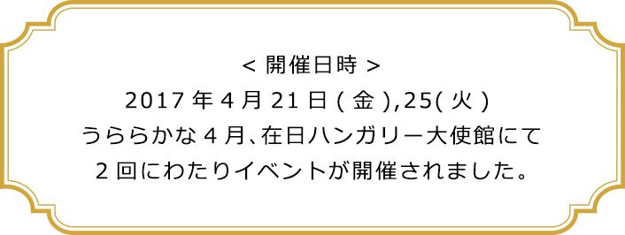 <開催日時>2017年4月21日(金),25(火) うららかな4月、在日ハンガリー大使館にて2回にわたりイベントが開催されました。